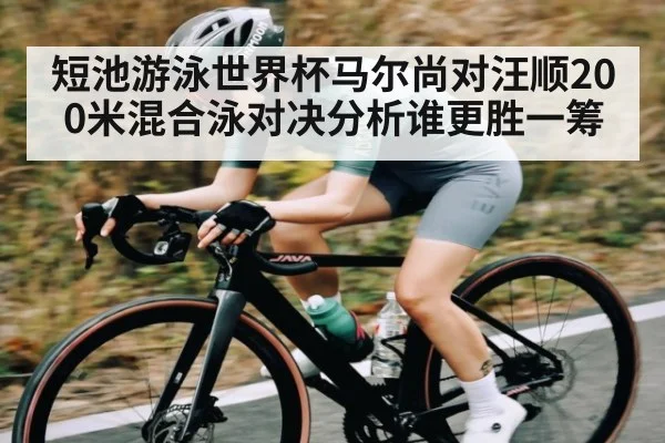 短池游泳世界杯马尔尚对汪顺200米混合泳对决分析谁更胜一筹