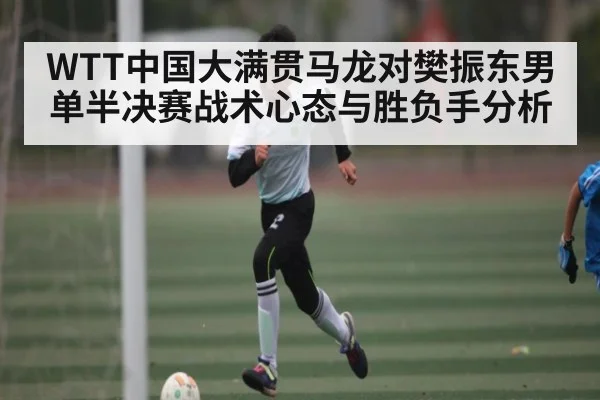 WTT中国大满贯马龙对樊振东男单半决赛战术心态与胜负手分析
